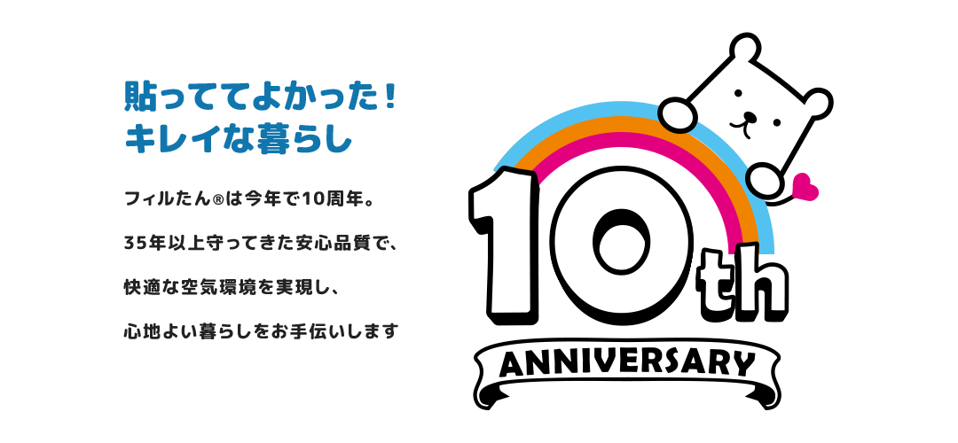 貼っててよかった！キレイな暮らし フィルたん®は今年で10周年。35年以上守ってきた安心品質で、これからも皆様の暮らしに快適な空気環境をお届けします。