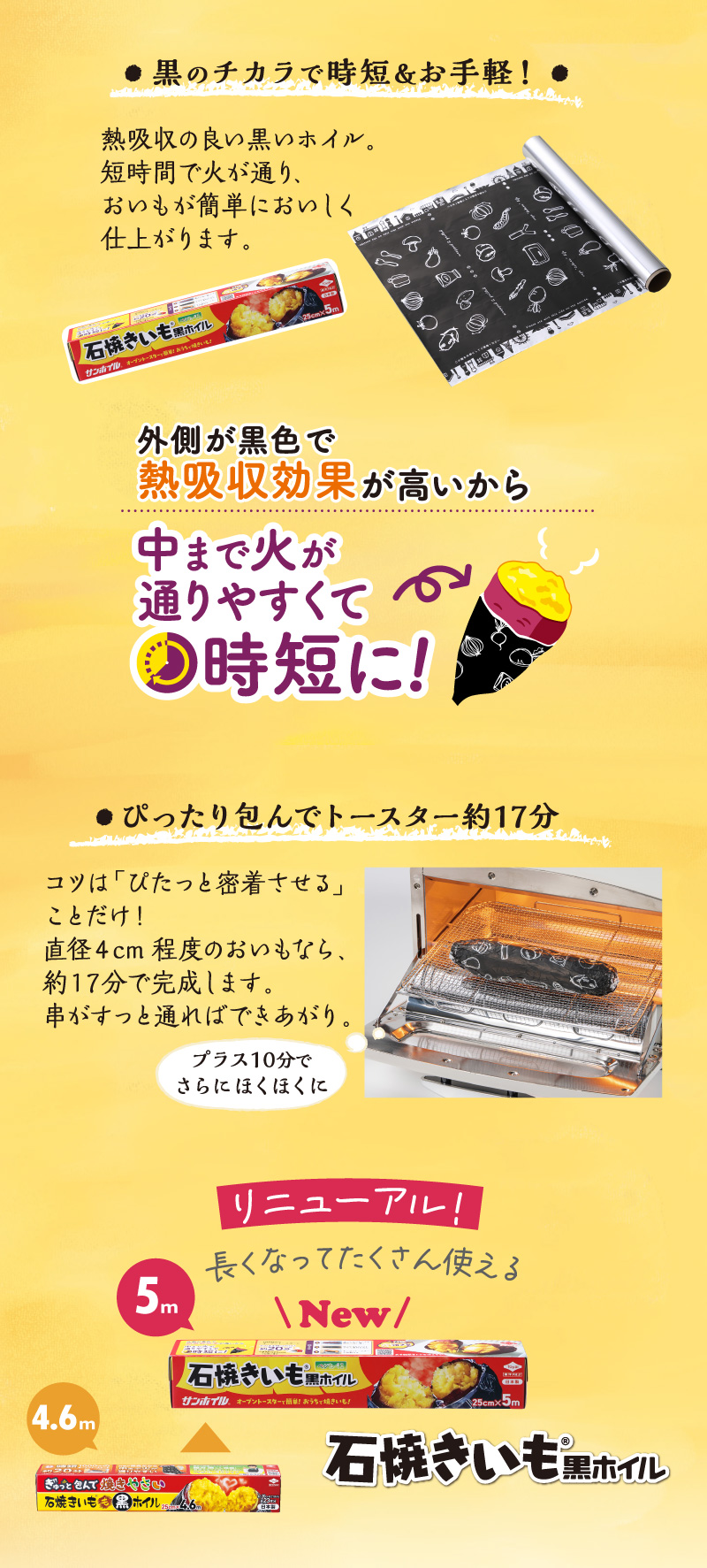 石焼きいも黒ホイル
黒の力で時短＆お手軽！
熱吸収の良い黒ホイル。短時間で火が通り、おいもが簡単においしく仕上がります。
ピッタリ包んでトースターで約1７分。コツは「ピタッと密着させる」ことだけ！
直径4cm程度のおいもなら、約17分で完成します。串がすっと通ればできあがり。
おいも以外の野菜にも。黒ホイルの効果は他の野菜でも。
素材のうまみを引き出す黒ホイルの包み焼きで食欲の秋を楽しんでくださいね。