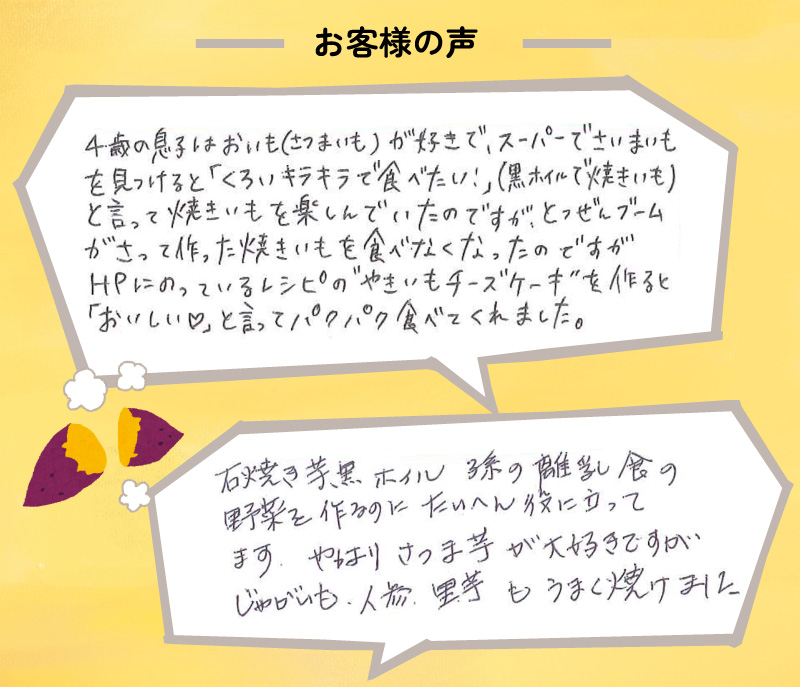 石焼き芋黒ホイル 孫の離乳食の野菜を作るのにたいへん役に立ってます。
やはりさつま芋が大好きですが じゃがいも、人参、里芋もうまく焼けました。
4歳の息子はおいも（さつまいも）が好きで、スーパーでさつまいもを見つけると「くろいキラキラで食べたい！」（黒ホイルで焼きいも）と言って焼きいもを楽しんでいたのですが、
とつぜんブームがさって作った焼きいもを食べなくなったのですがHPにのっているレシピの”やきいもチーズケーキ”を作ると「おいしい♡」と言ってパクパク食べてくれました。