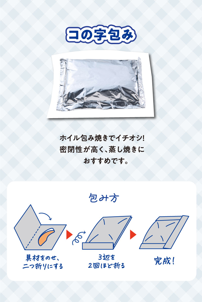 コの字包み
ホイル包み焼きでイチオシ！密閉性が高く、蒸し焼きにおすすめです。
包み方
具材をのせ、二つ折りにする。３辺を２回ほど折る。完成！


