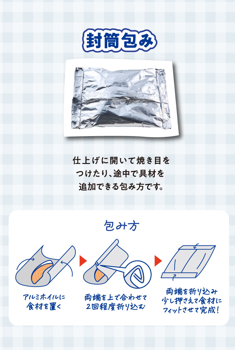 封筒包み
仕上げに開いて焼き目をつけたり、途中で具材を追加できる包み方です。
包み方
アルミホイルに食材を置く。両端を上で合わせて２回程度折り込む。
両端を折り込み少し押さえて食材にフィットさせて完成！